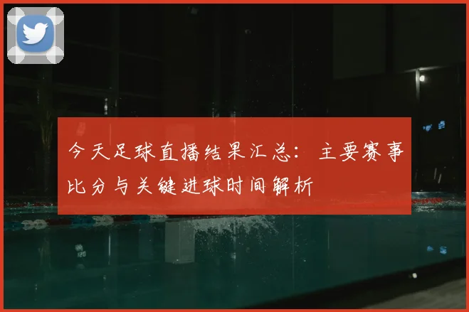 今天足球直播结果汇总:主要赛事比分与关键进球时间解析