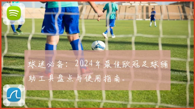 球迷必备:2024年最佳欧冠足球辅助工具盘点与使用指南。