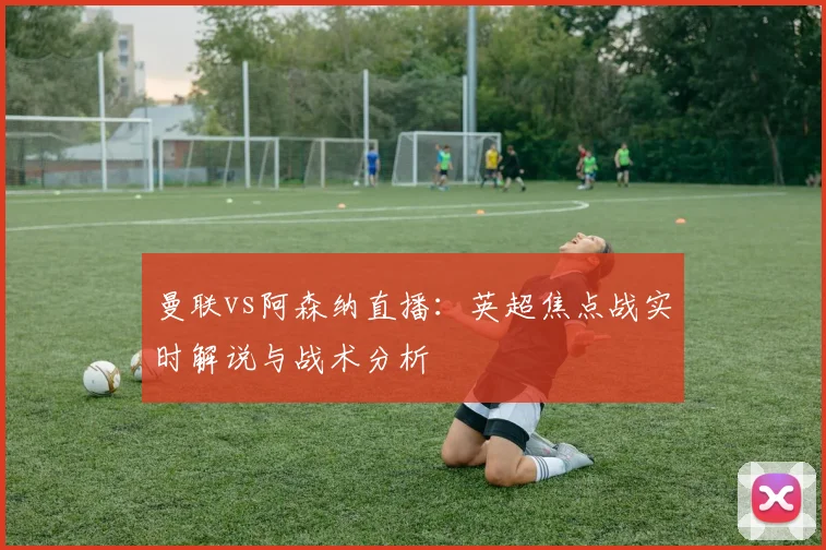 曼联vs阿森纳直播:英超焦点战实时解说与战术分析