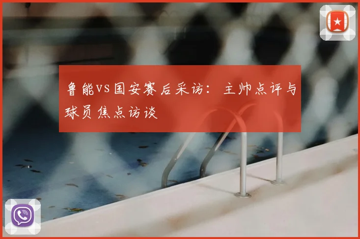 鲁能vs国安赛后采访:主帅点评与球员焦点访谈