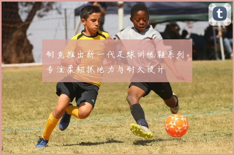 耐克推出新一代足球训练鞋系列,专注柔韧抓地力与耐久设计